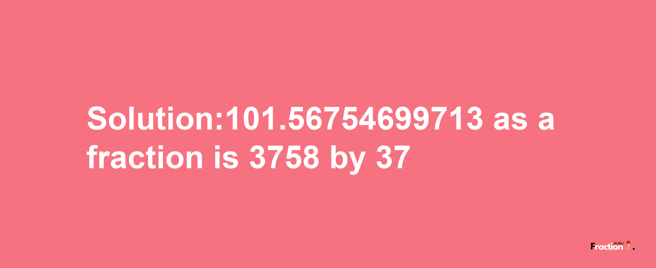 Solution:101.56754699713 as a fraction is 3758/37