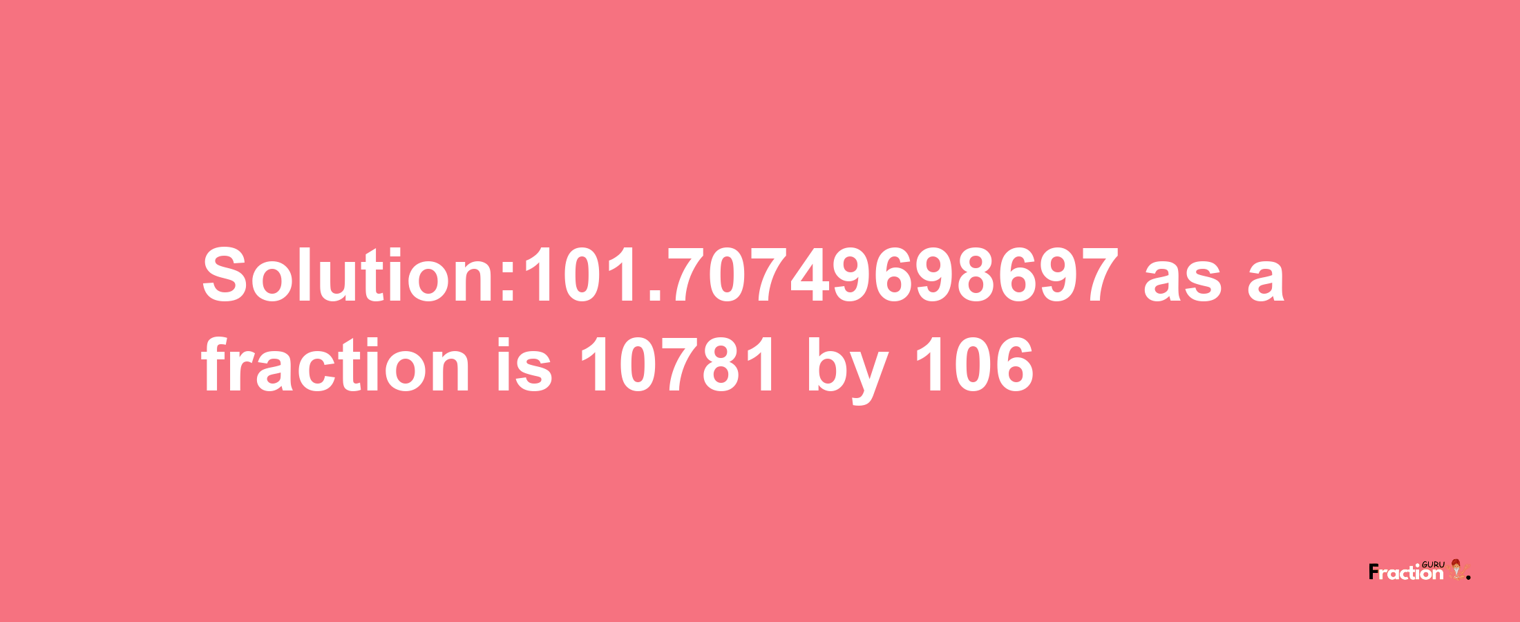 Solution:101.70749698697 as a fraction is 10781/106