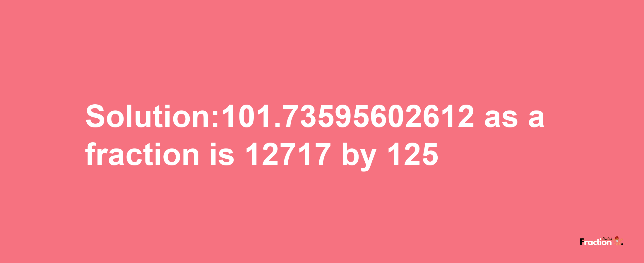 Solution:101.73595602612 as a fraction is 12717/125