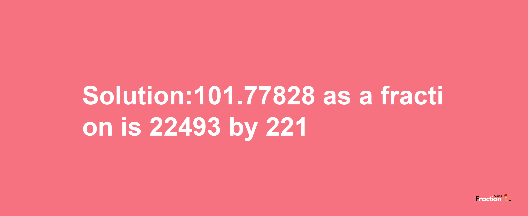 Solution:101.77828 as a fraction is 22493/221