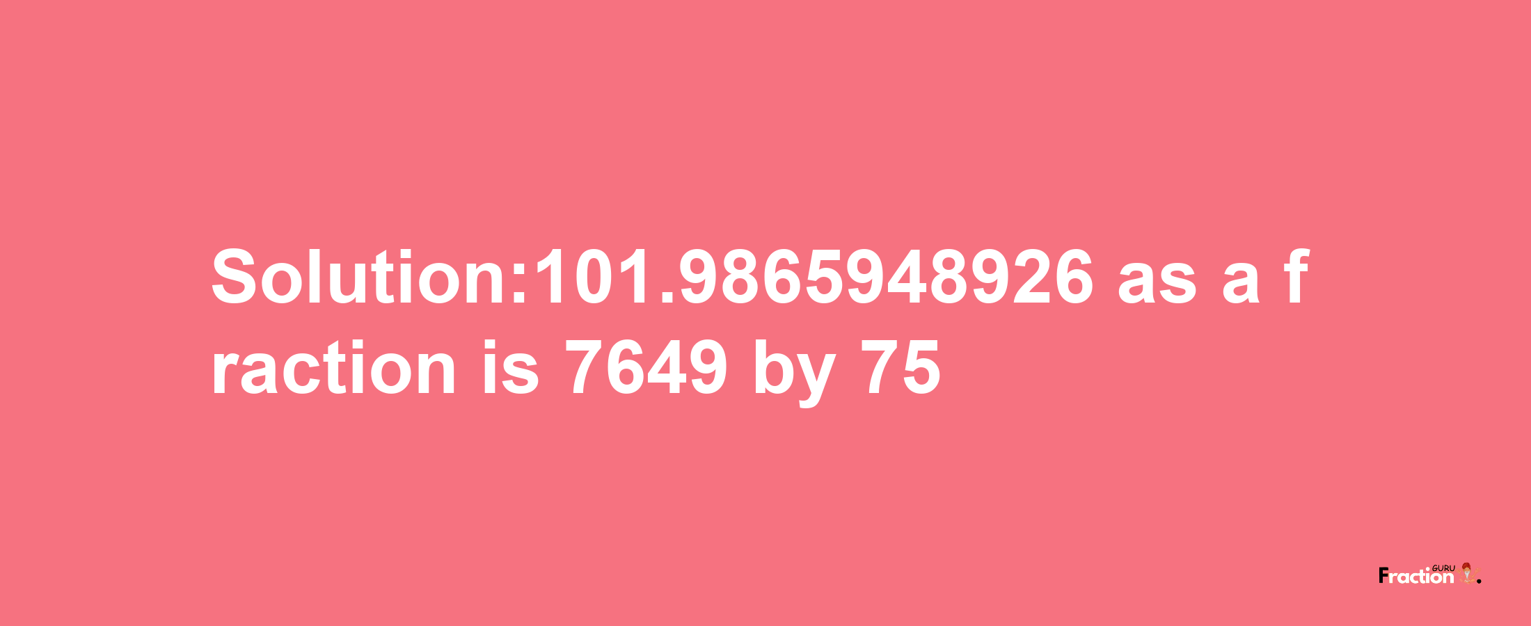 Solution:101.9865948926 as a fraction is 7649/75