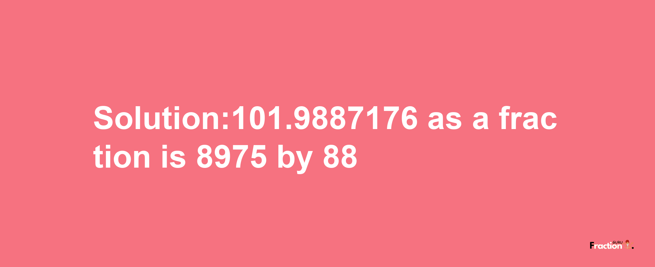 Solution:101.9887176 as a fraction is 8975/88