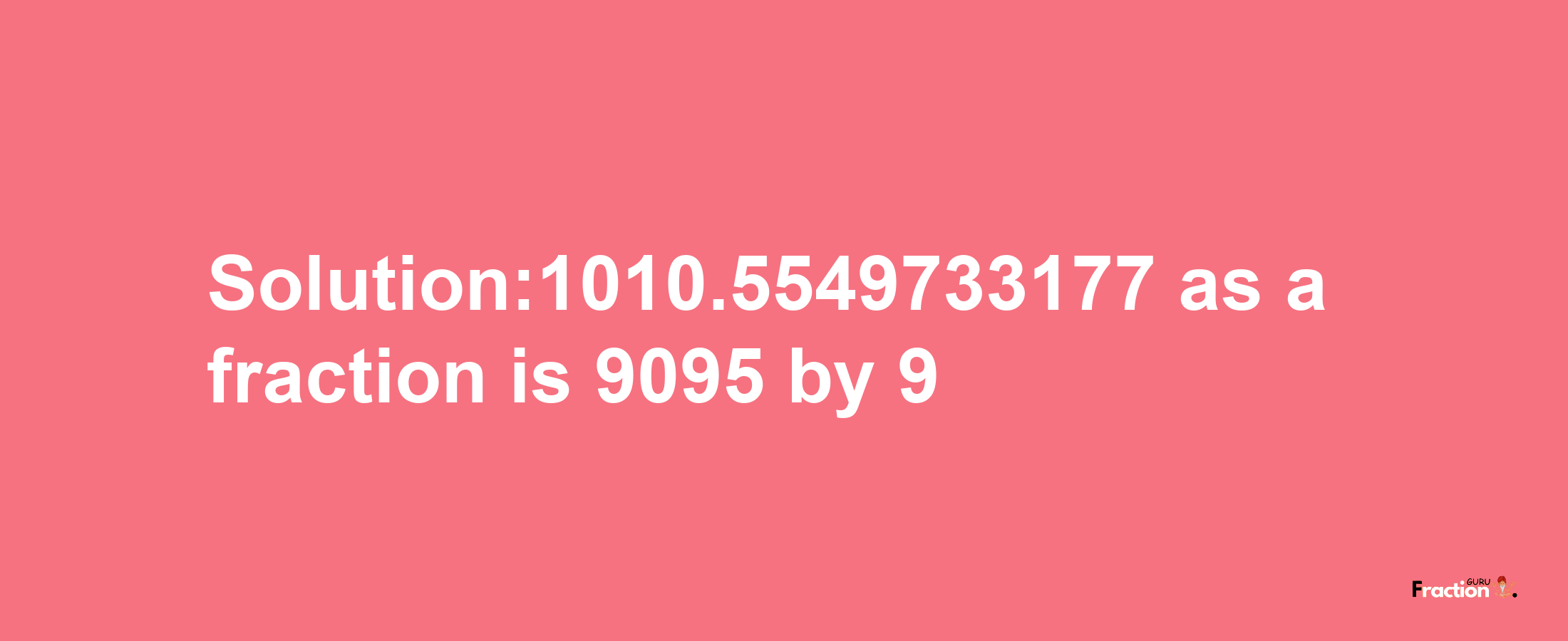 Solution:1010.5549733177 as a fraction is 9095/9