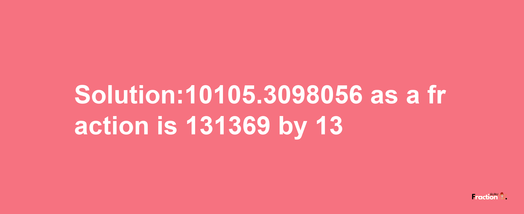 Solution:10105.3098056 as a fraction is 131369/13