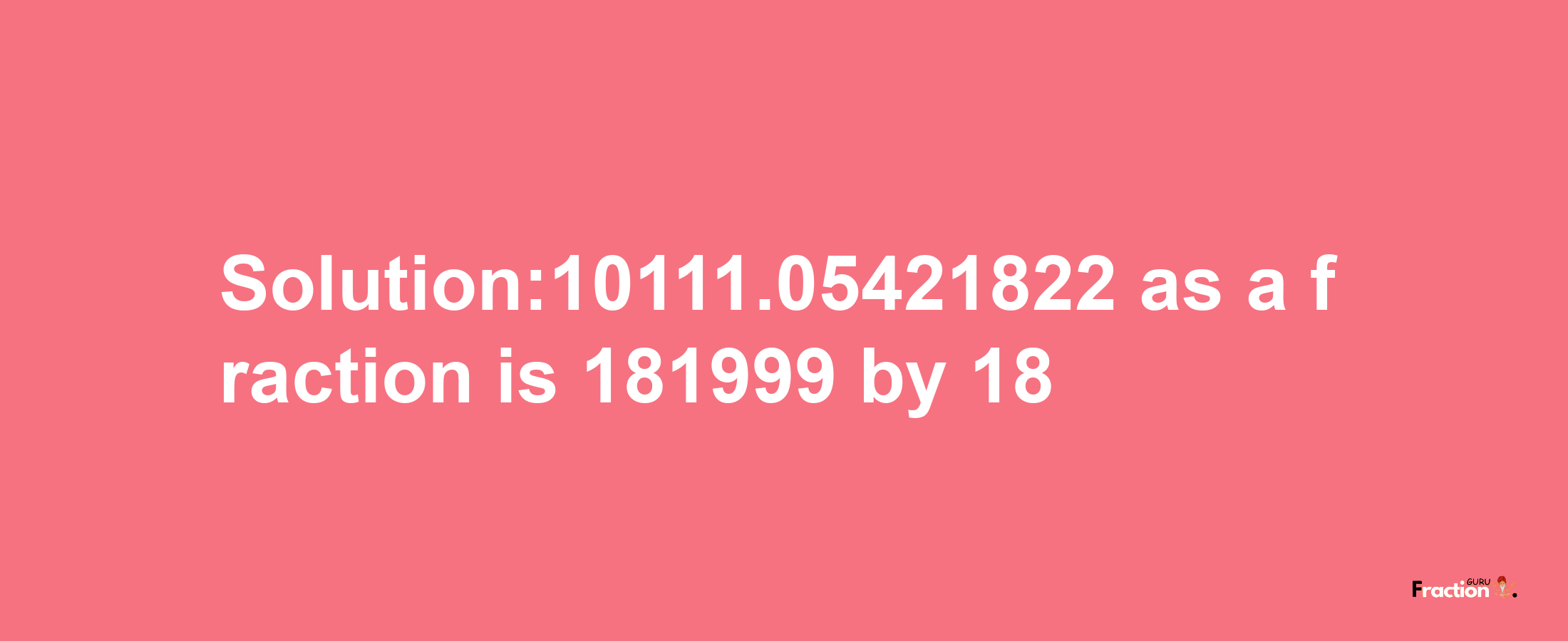 Solution:10111.05421822 as a fraction is 181999/18