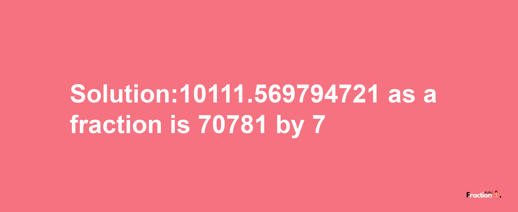 Solution:10111.569794721 as a fraction is 70781/7