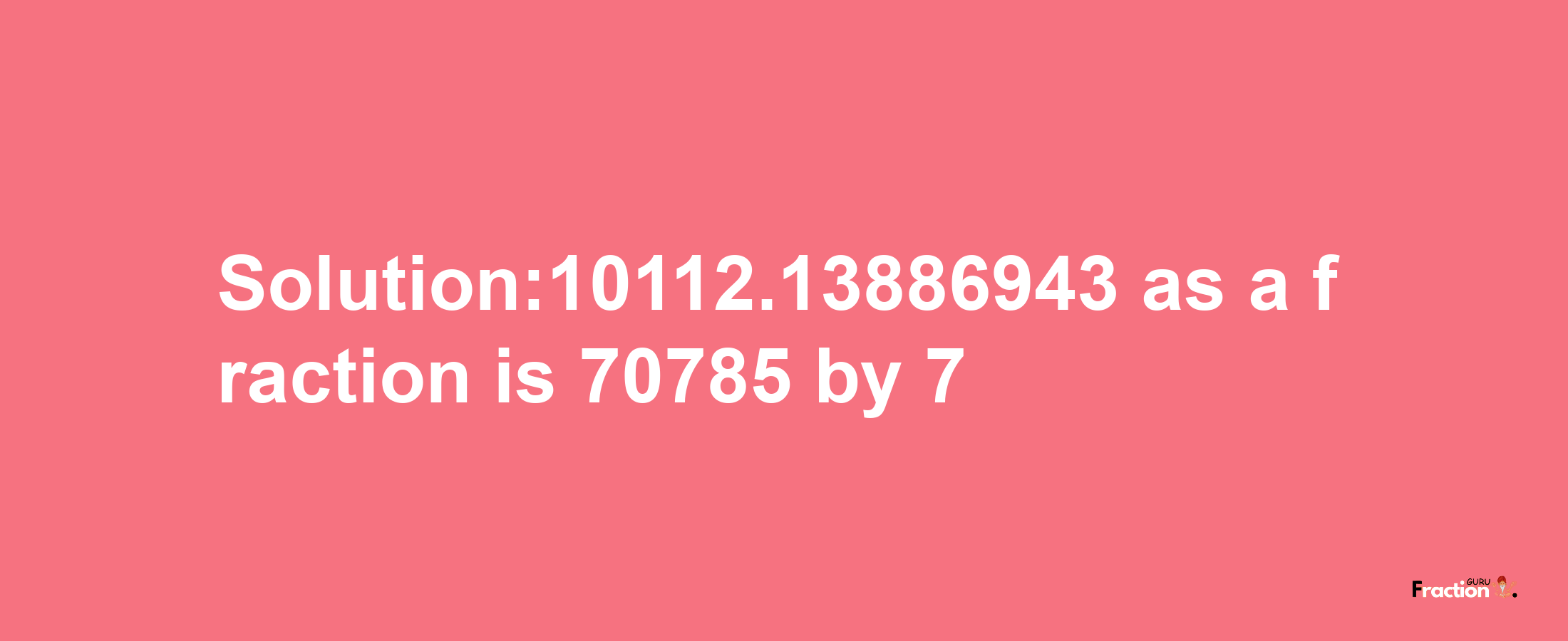 Solution:10112.13886943 as a fraction is 70785/7