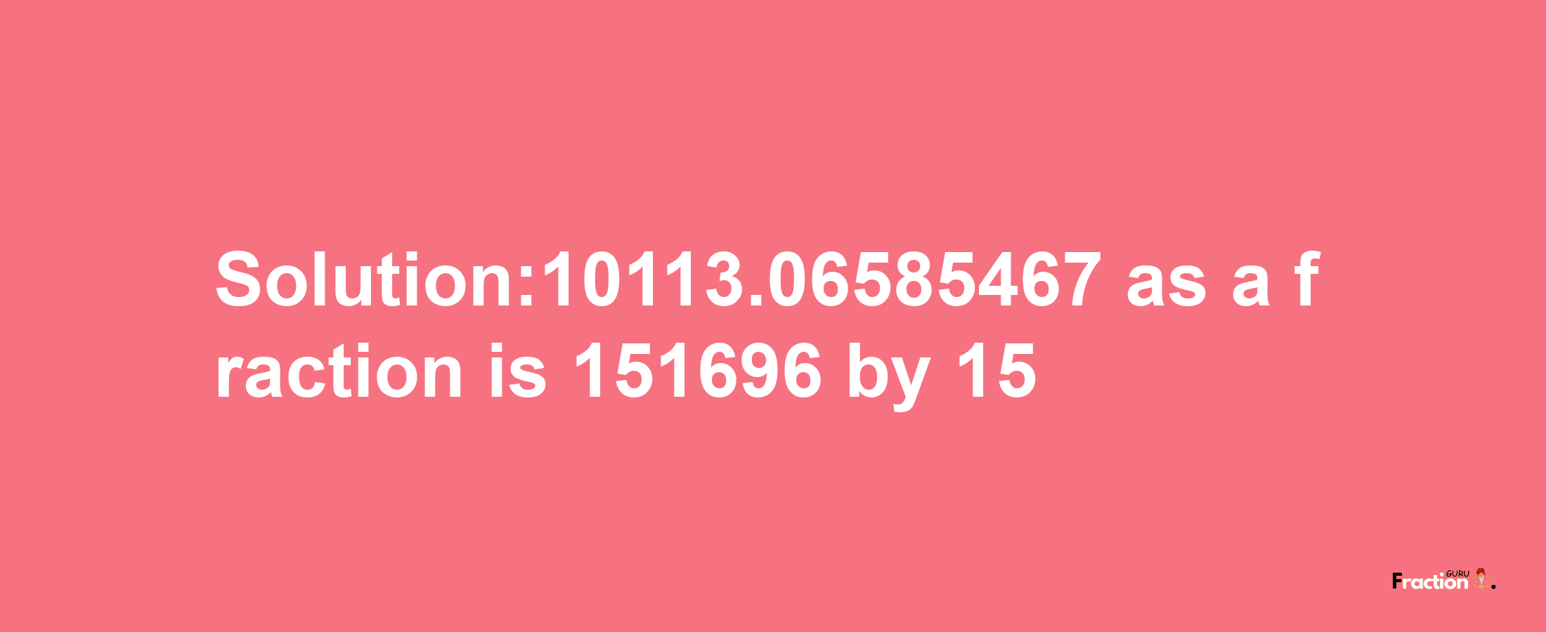 Solution:10113.06585467 as a fraction is 151696/15