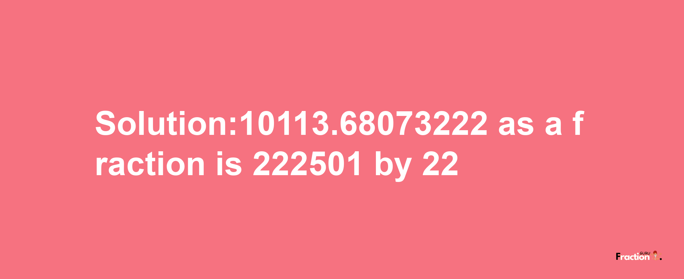 Solution:10113.68073222 as a fraction is 222501/22