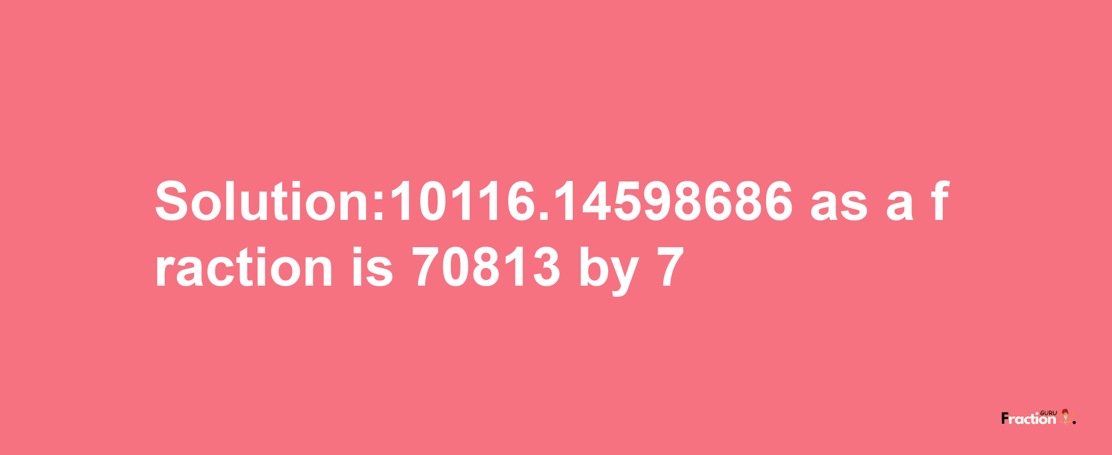 Solution:10116.14598686 as a fraction is 70813/7