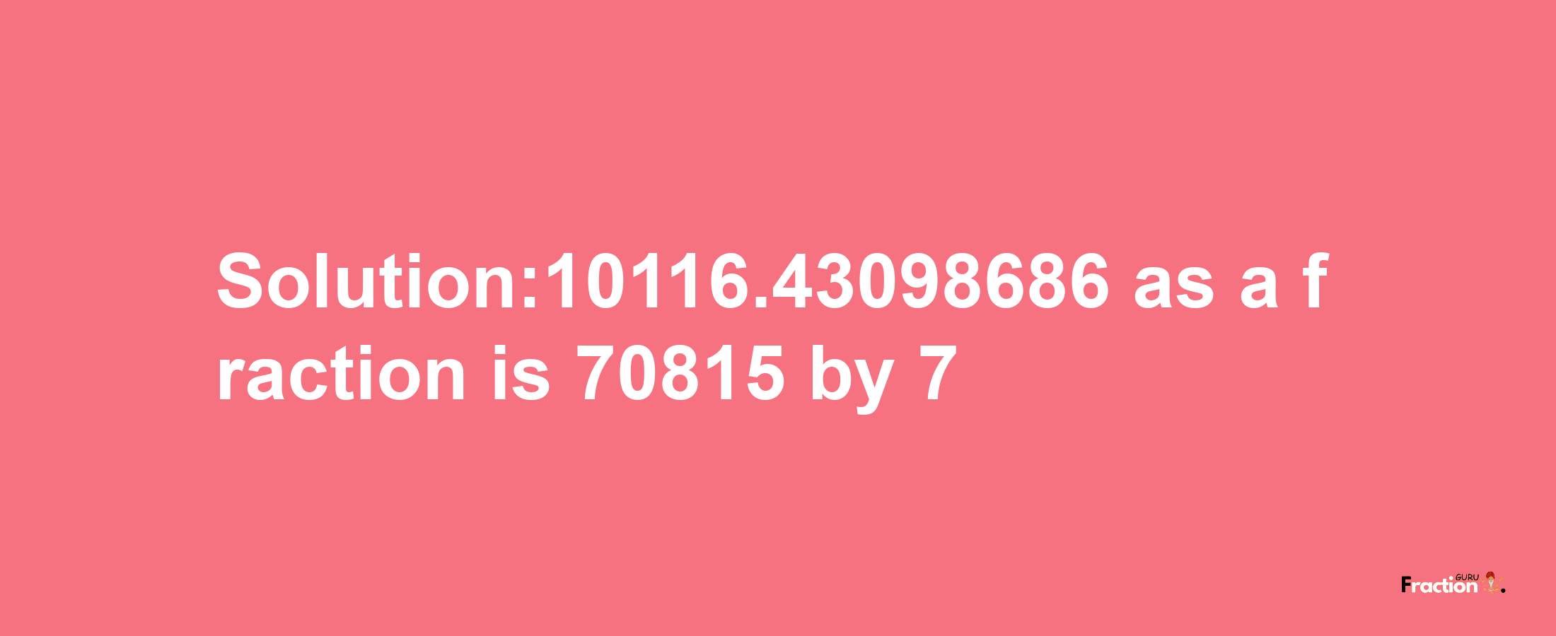 Solution:10116.43098686 as a fraction is 70815/7