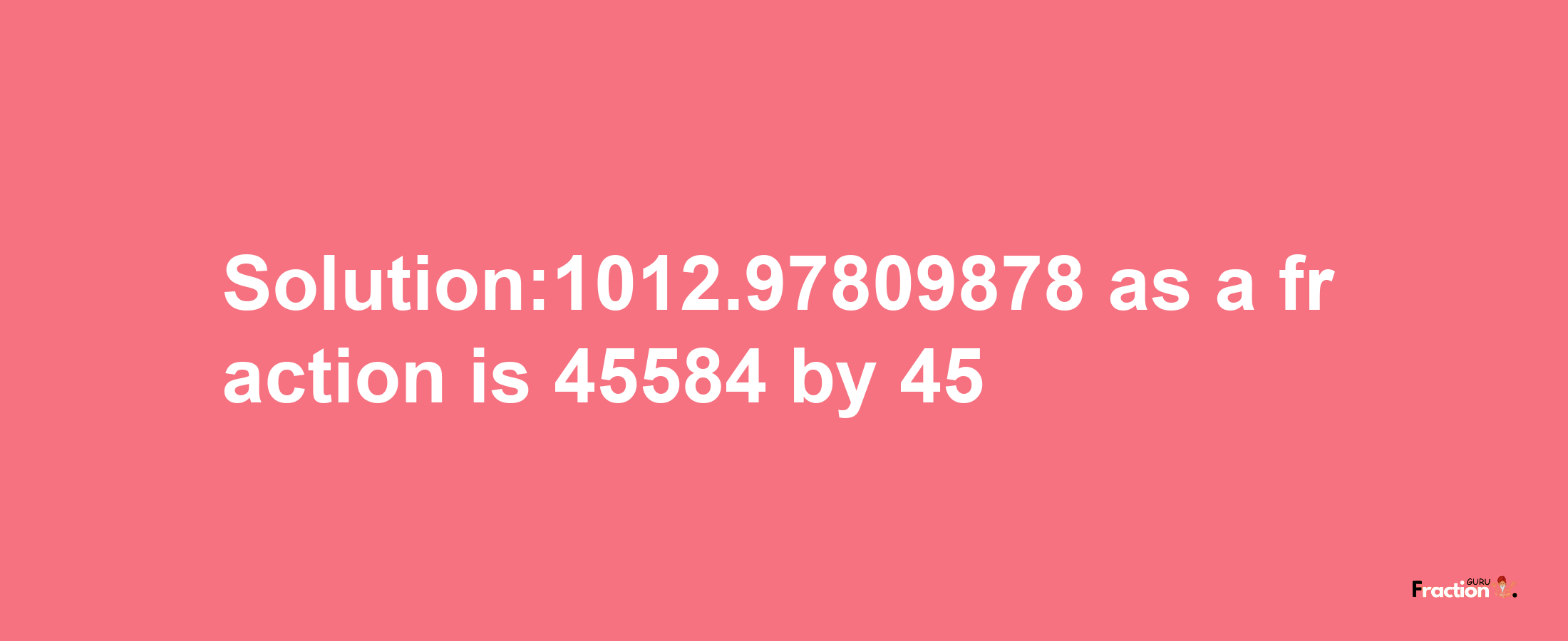 Solution:1012.97809878 as a fraction is 45584/45