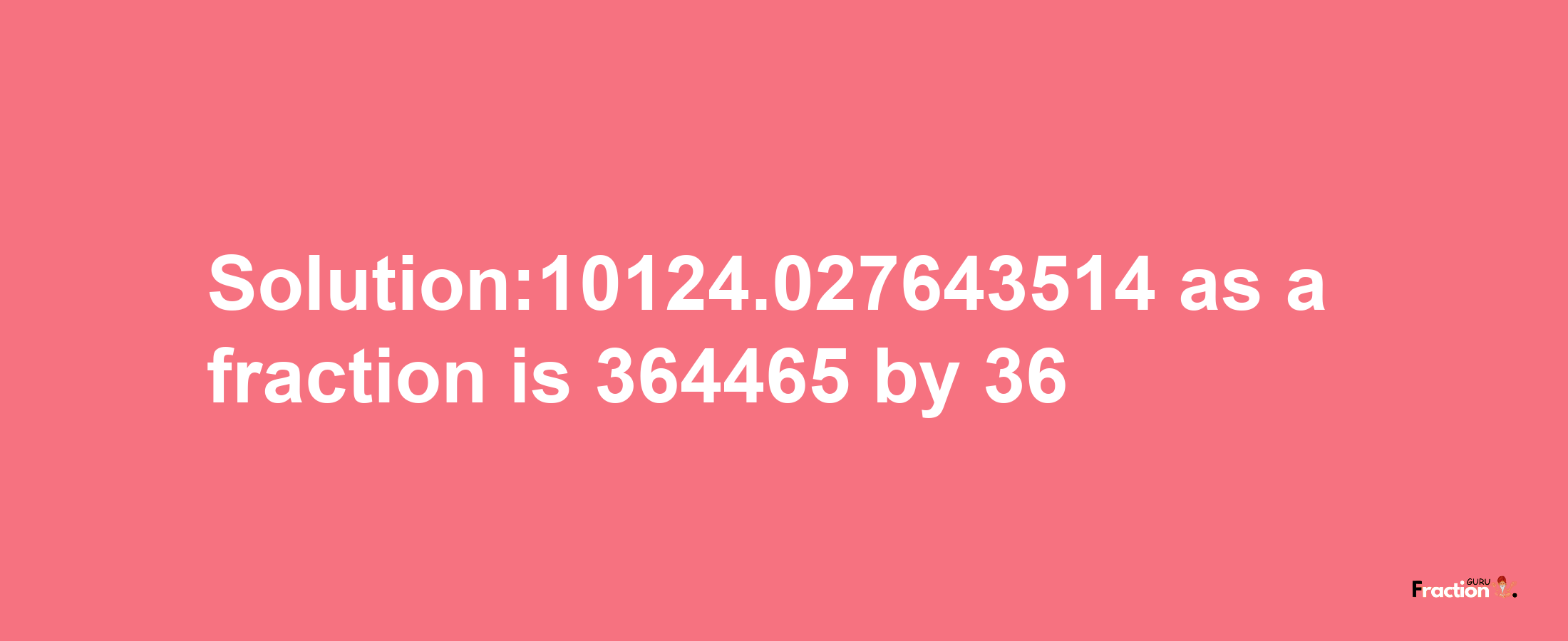 Solution:10124.027643514 as a fraction is 364465/36