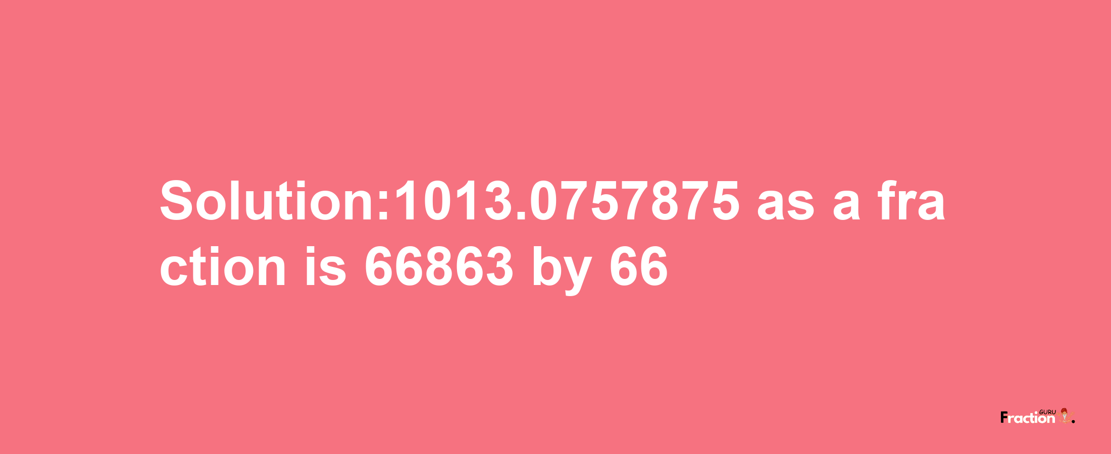 Solution:1013.0757875 as a fraction is 66863/66