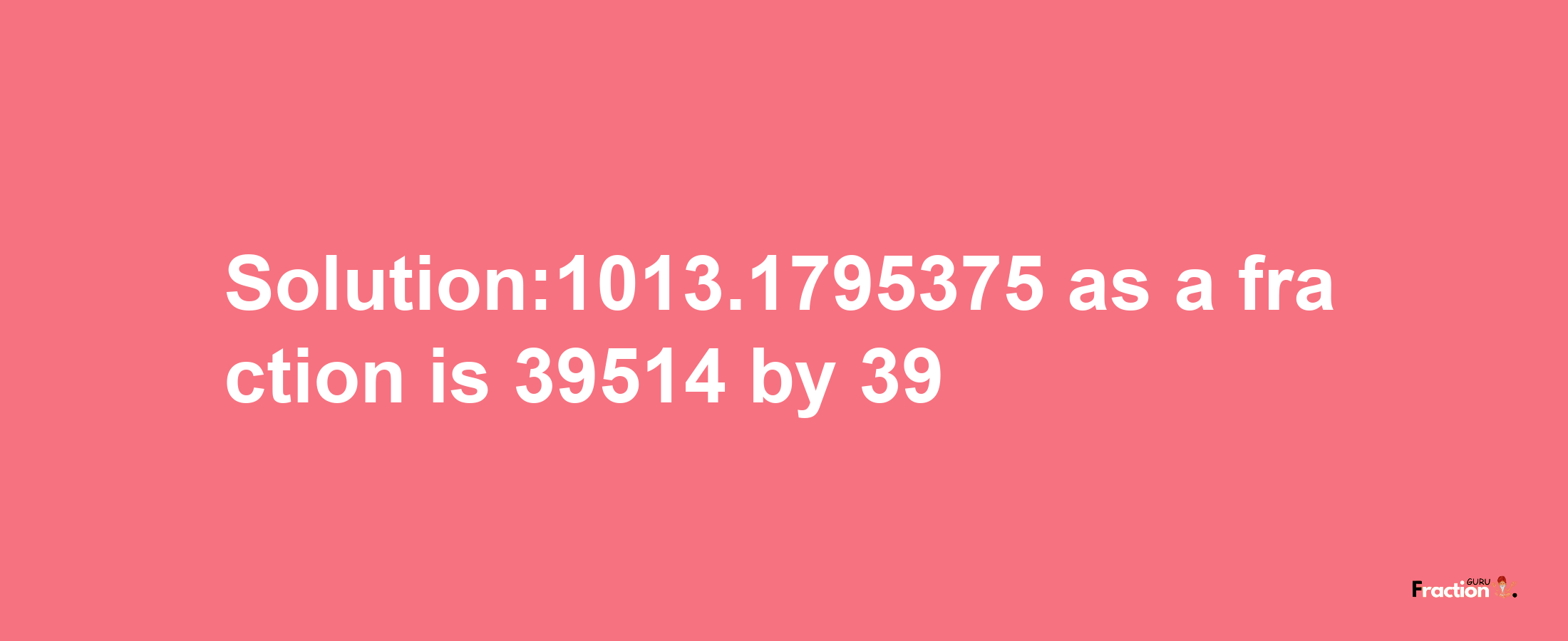 Solution:1013.1795375 as a fraction is 39514/39