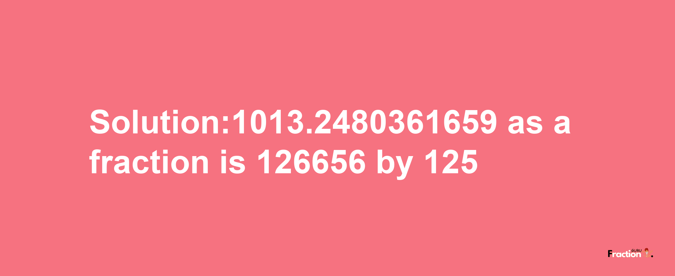 Solution:1013.2480361659 as a fraction is 126656/125