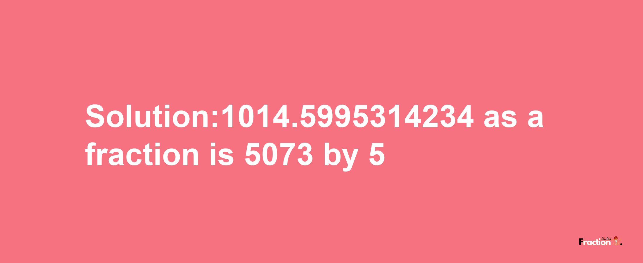 Solution:1014.5995314234 as a fraction is 5073/5