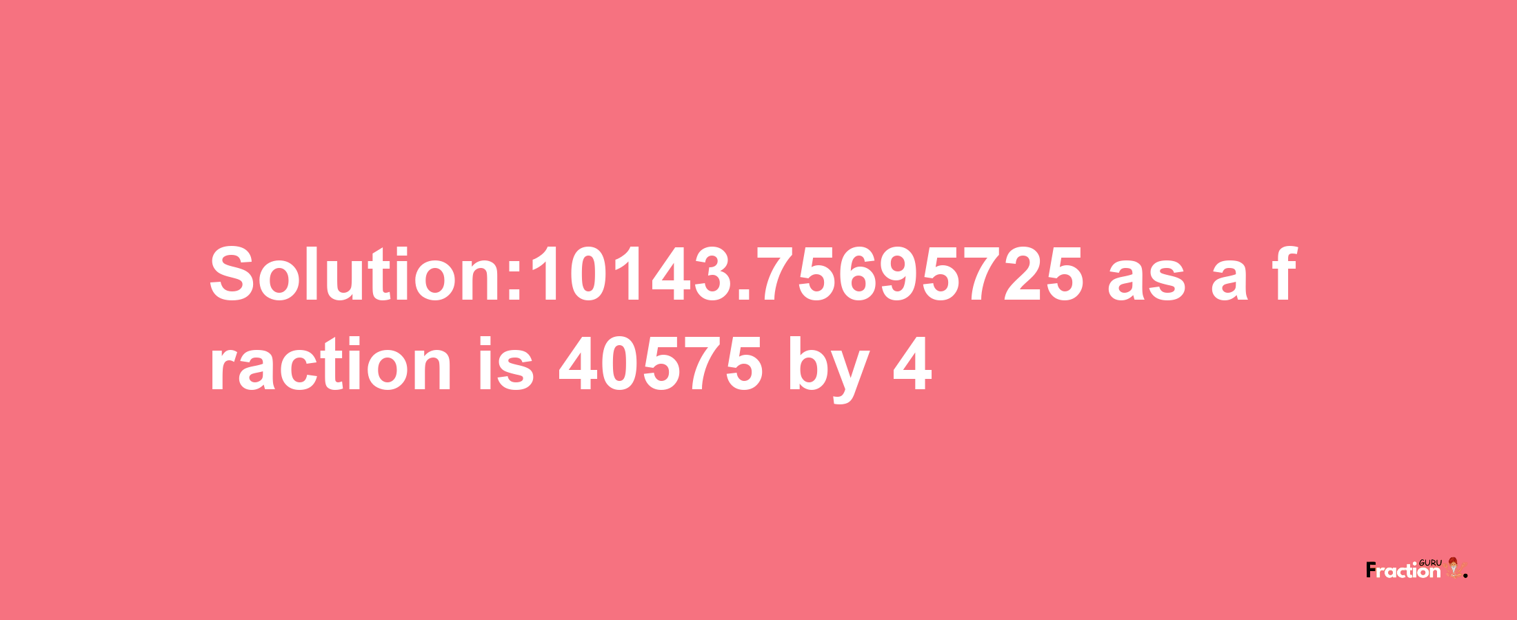 Solution:10143.75695725 as a fraction is 40575/4