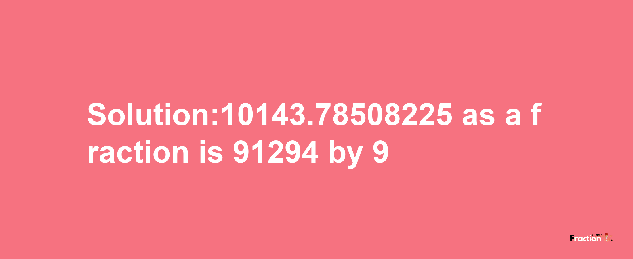 Solution:10143.78508225 as a fraction is 91294/9