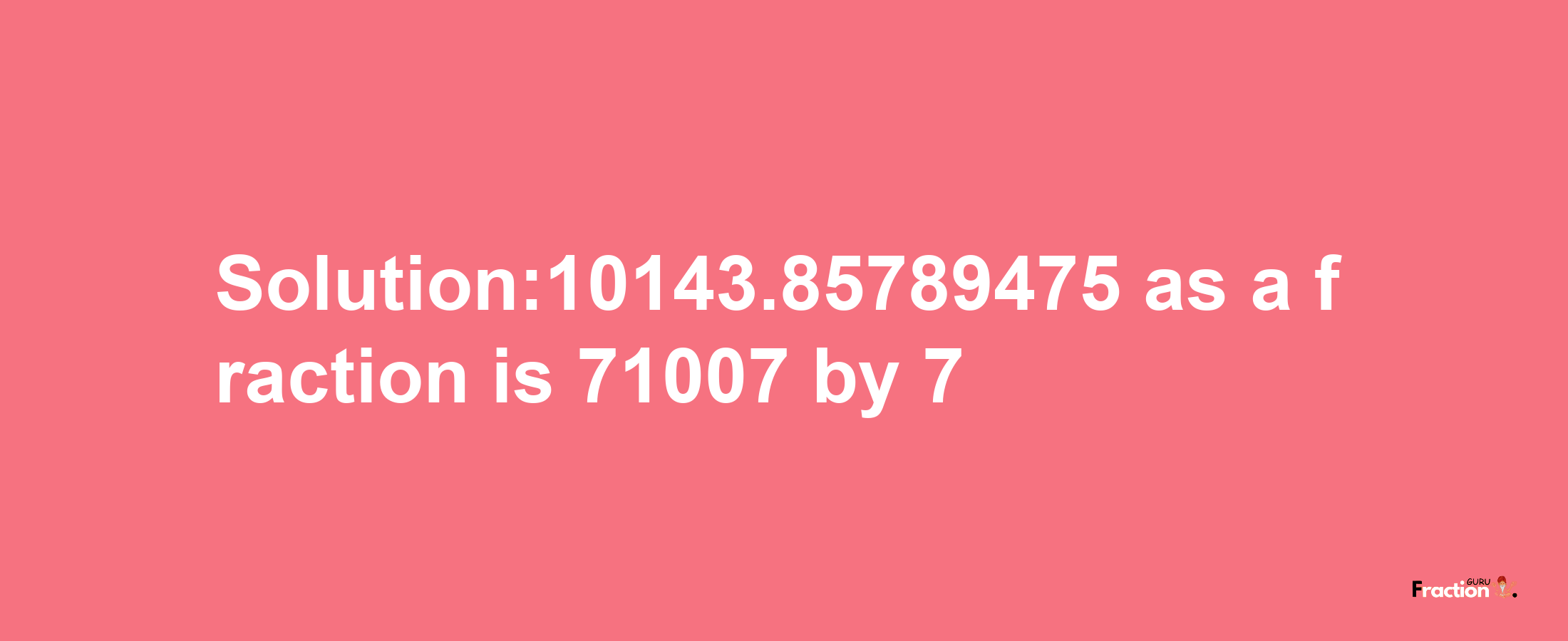 Solution:10143.85789475 as a fraction is 71007/7