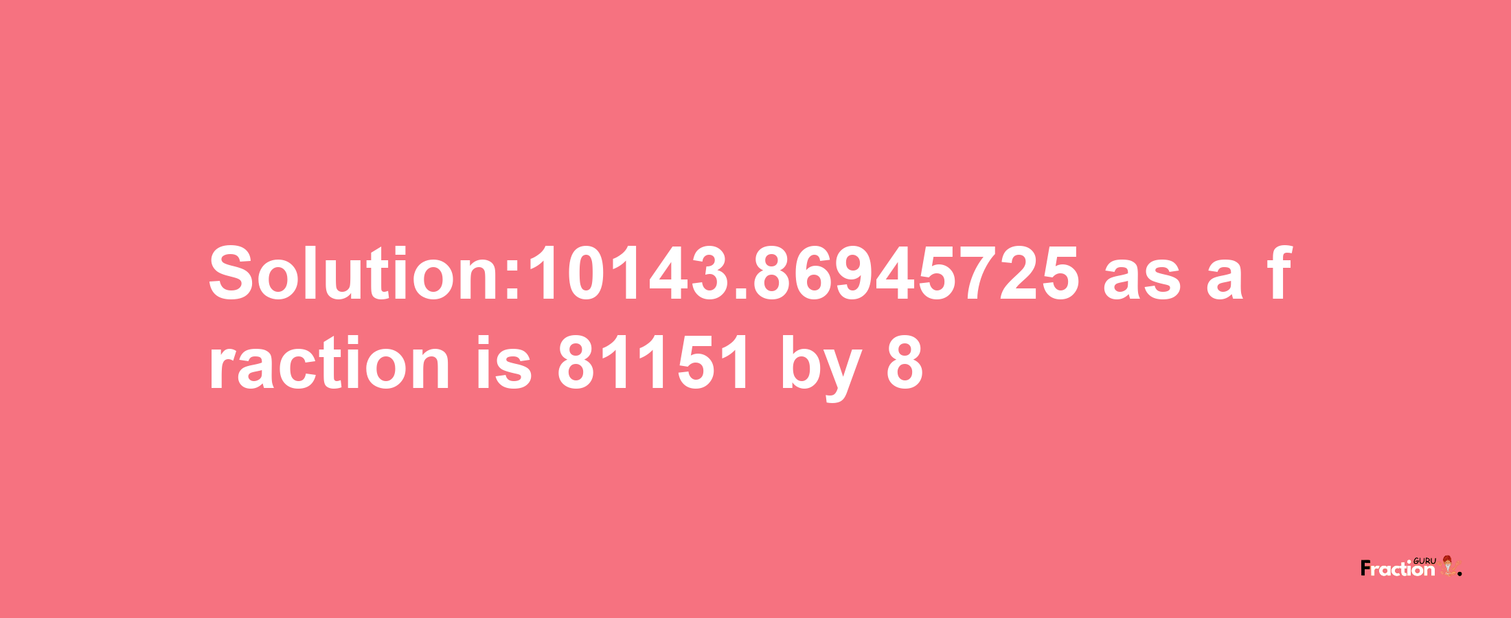 Solution:10143.86945725 as a fraction is 81151/8