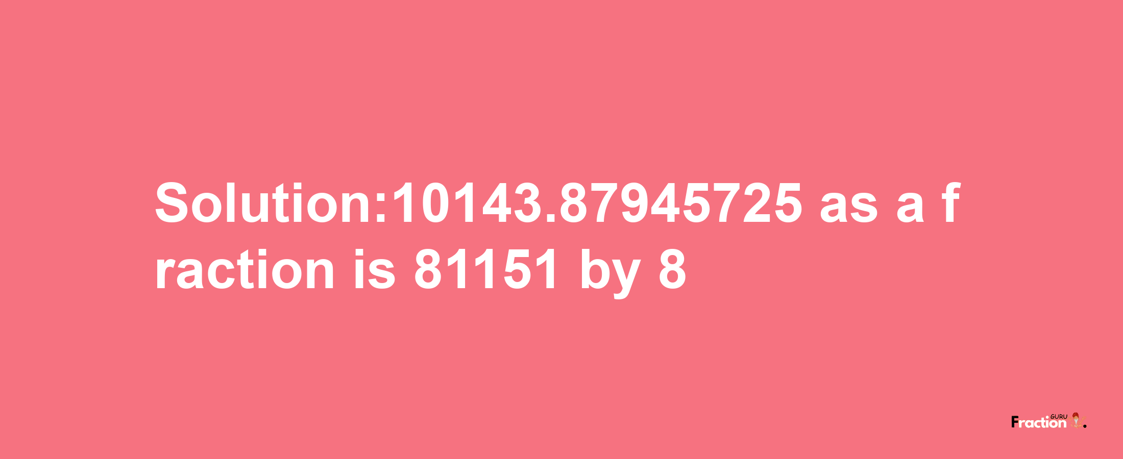 Solution:10143.87945725 as a fraction is 81151/8