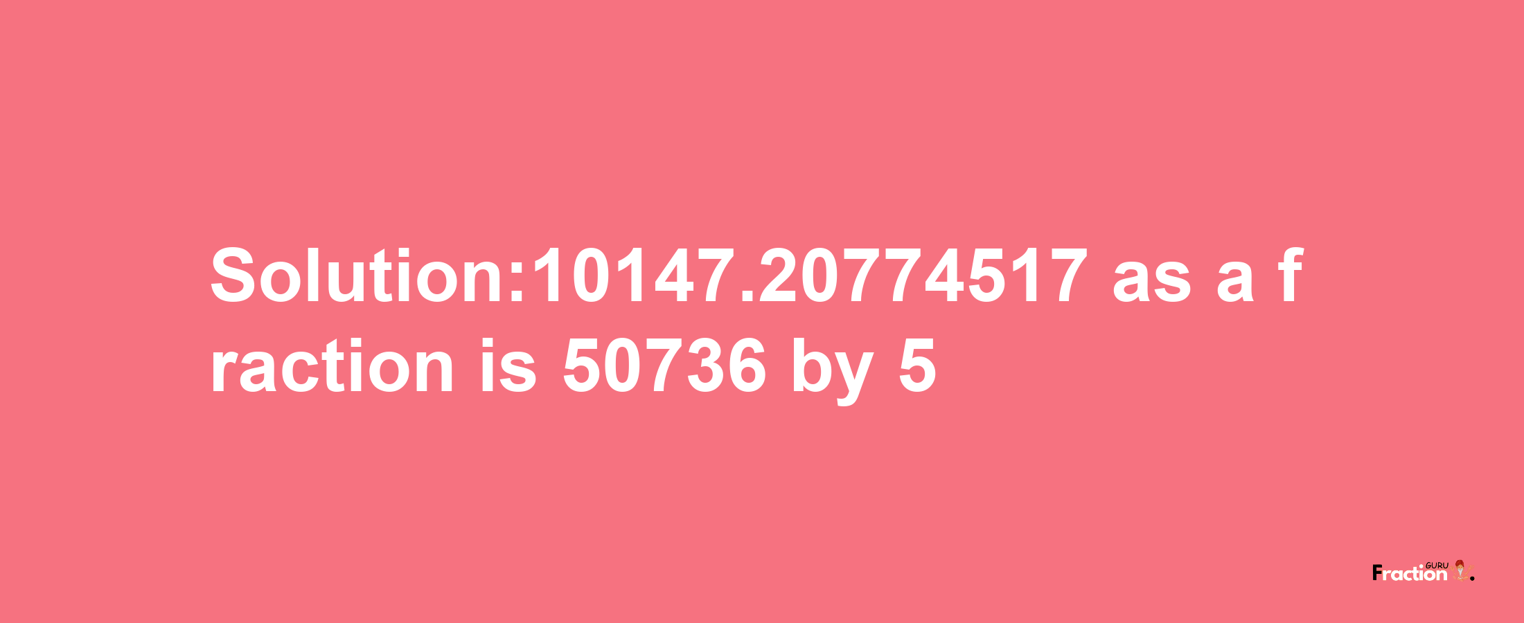 Solution:10147.20774517 as a fraction is 50736/5