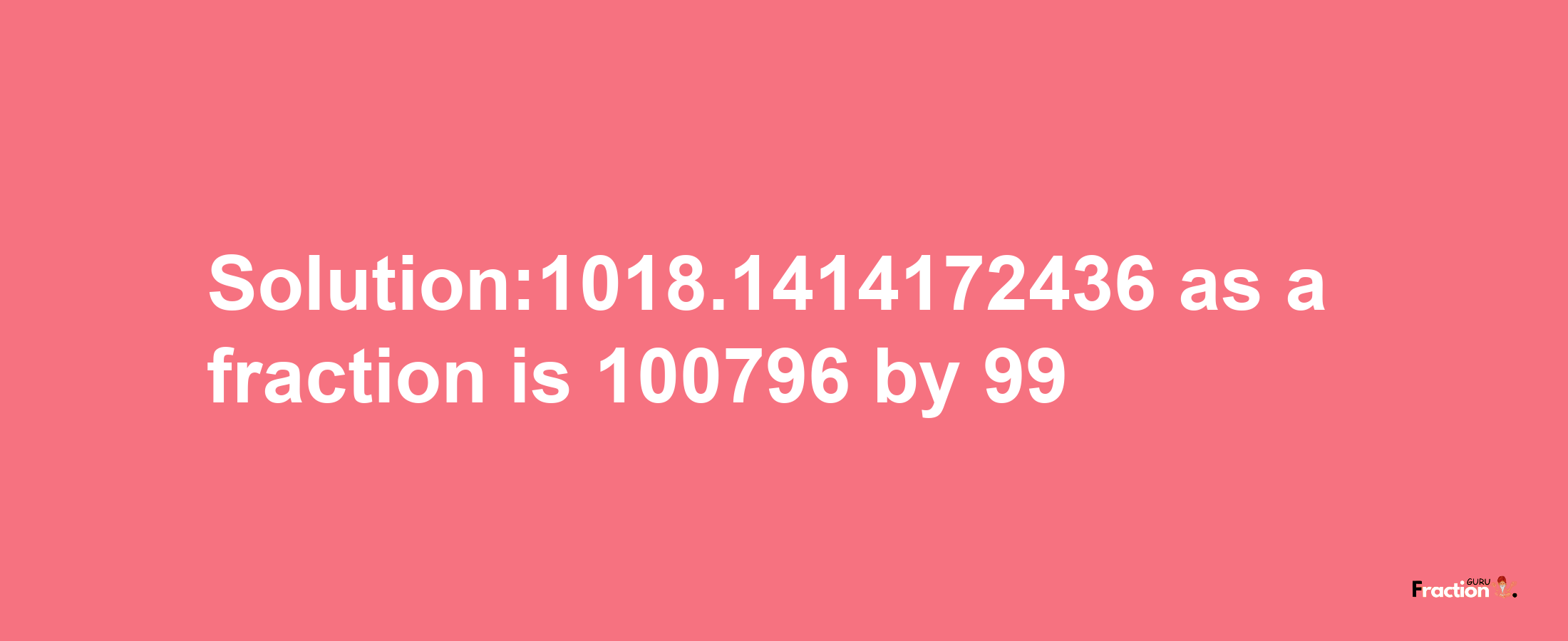 Solution:1018.1414172436 as a fraction is 100796/99