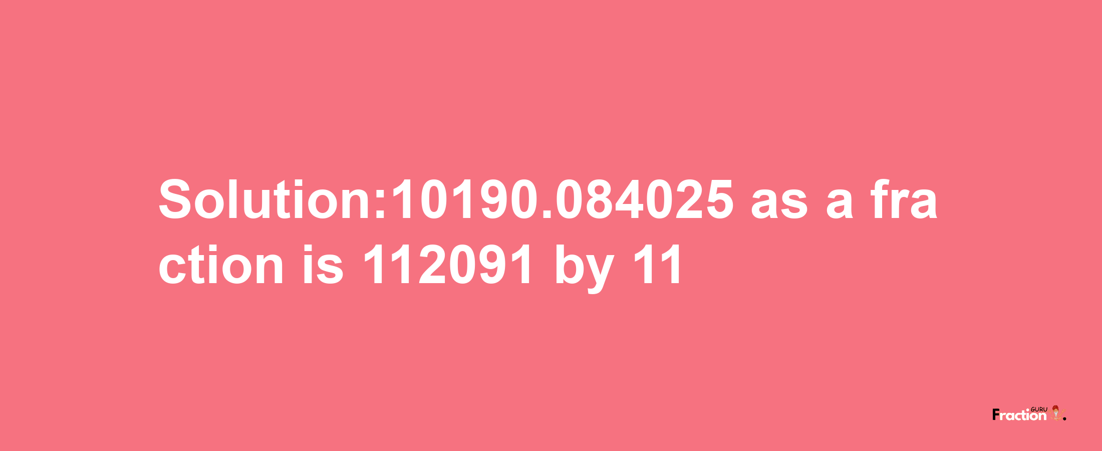 Solution:10190.084025 as a fraction is 112091/11