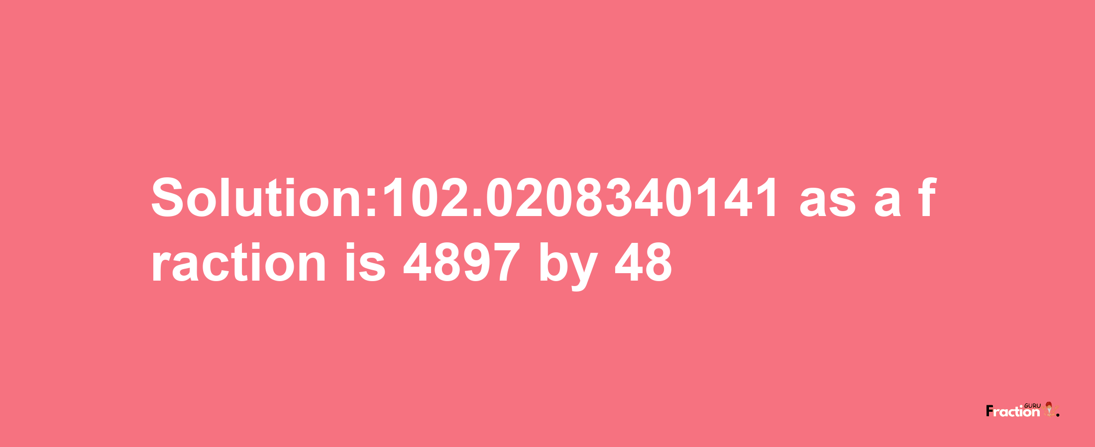 Solution:102.0208340141 as a fraction is 4897/48