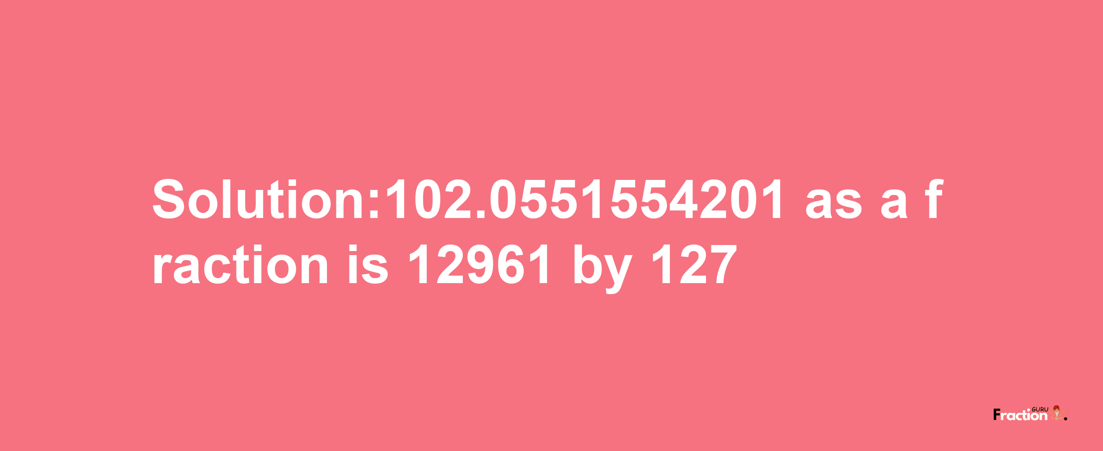 Solution:102.0551554201 as a fraction is 12961/127