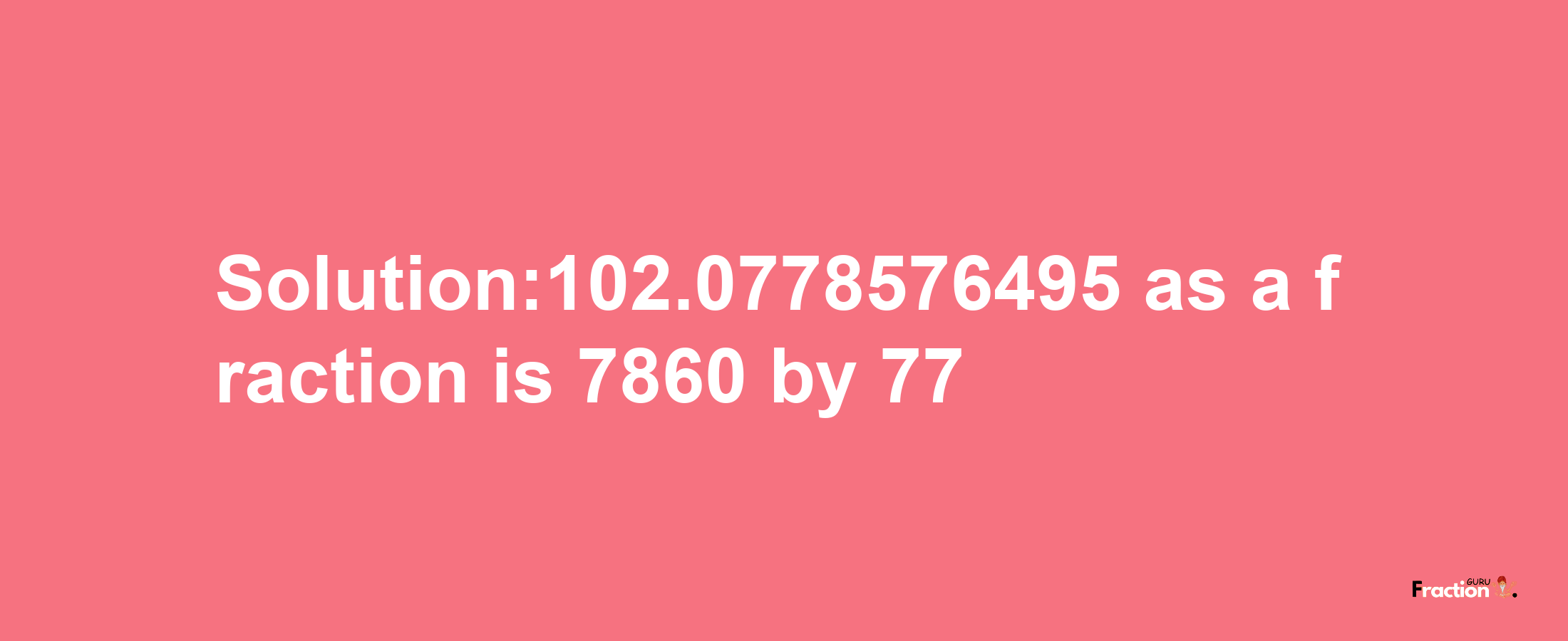 Solution:102.0778576495 as a fraction is 7860/77