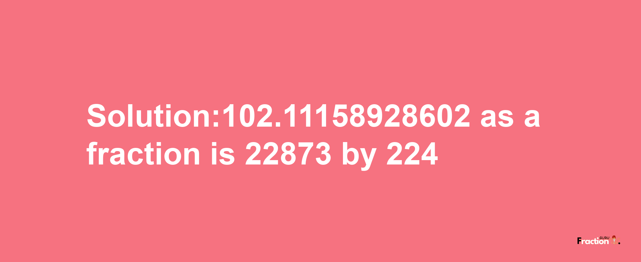 Solution:102.11158928602 as a fraction is 22873/224