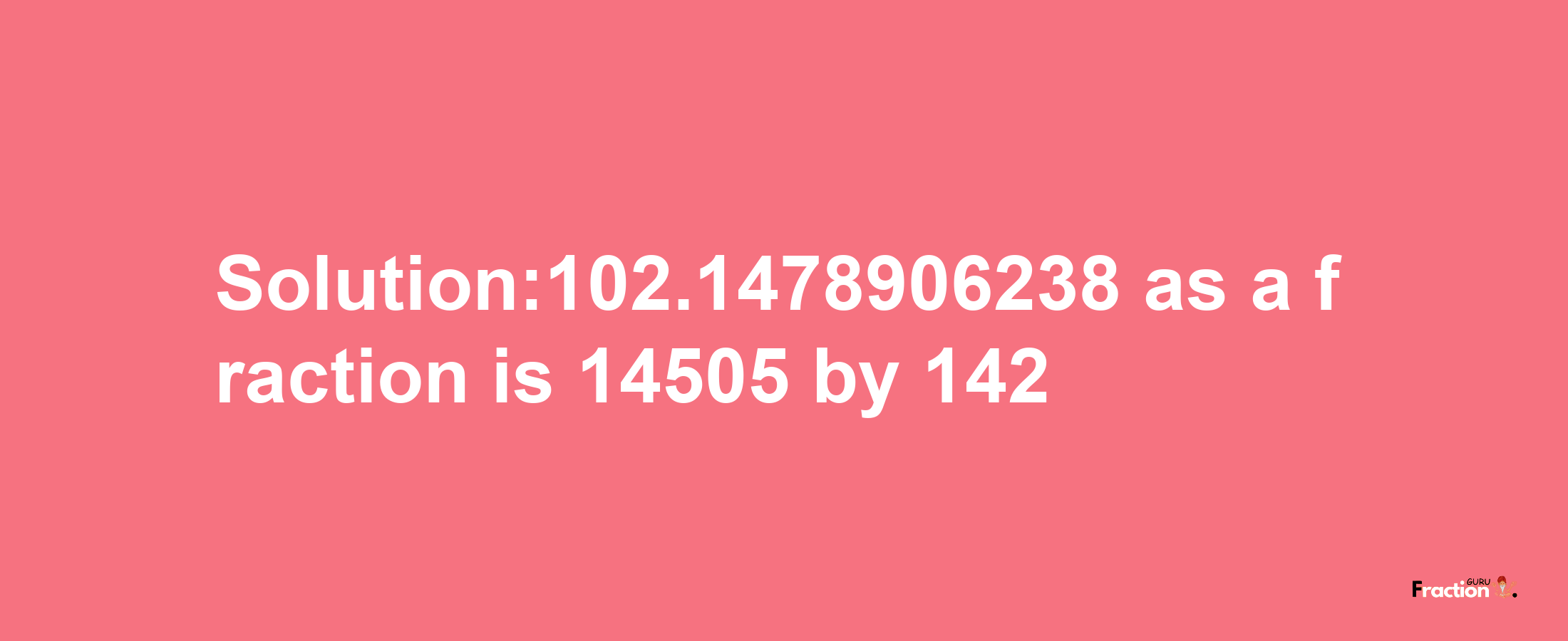 Solution:102.1478906238 as a fraction is 14505/142