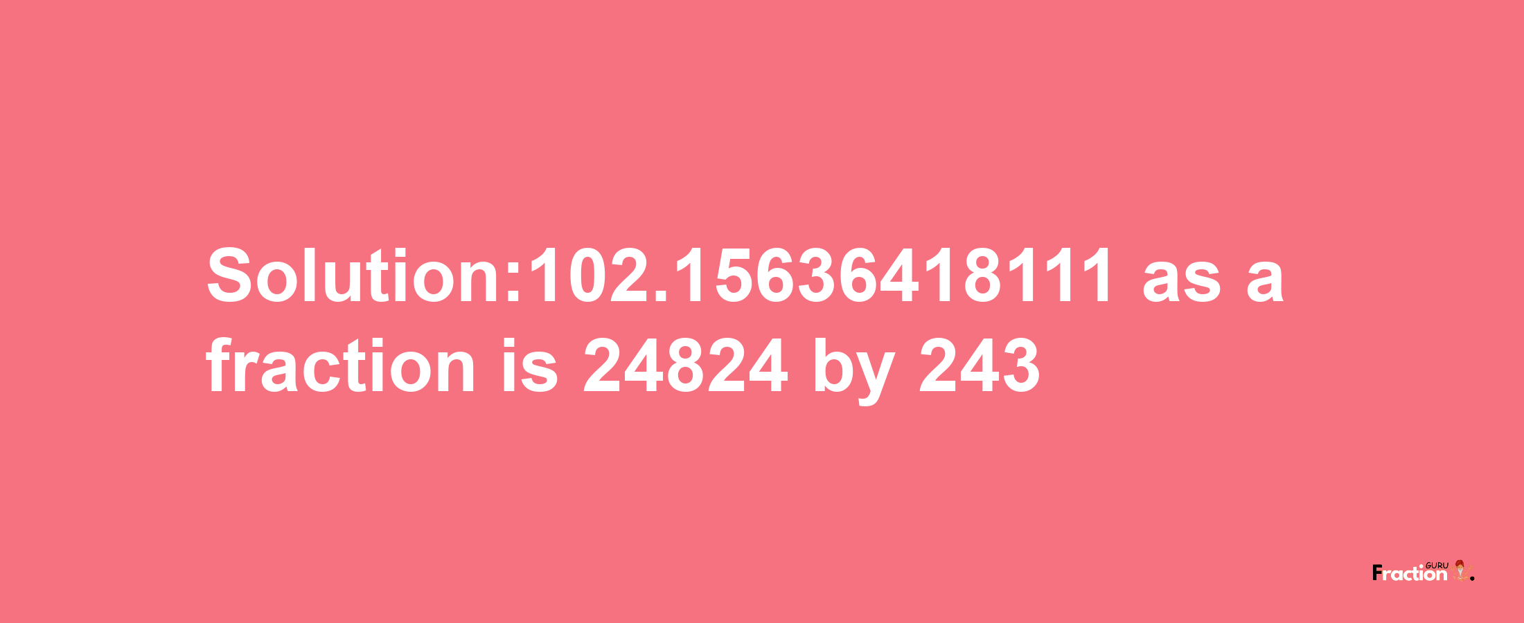 Solution:102.15636418111 as a fraction is 24824/243