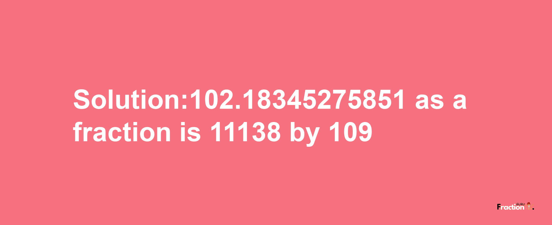 Solution:102.18345275851 as a fraction is 11138/109