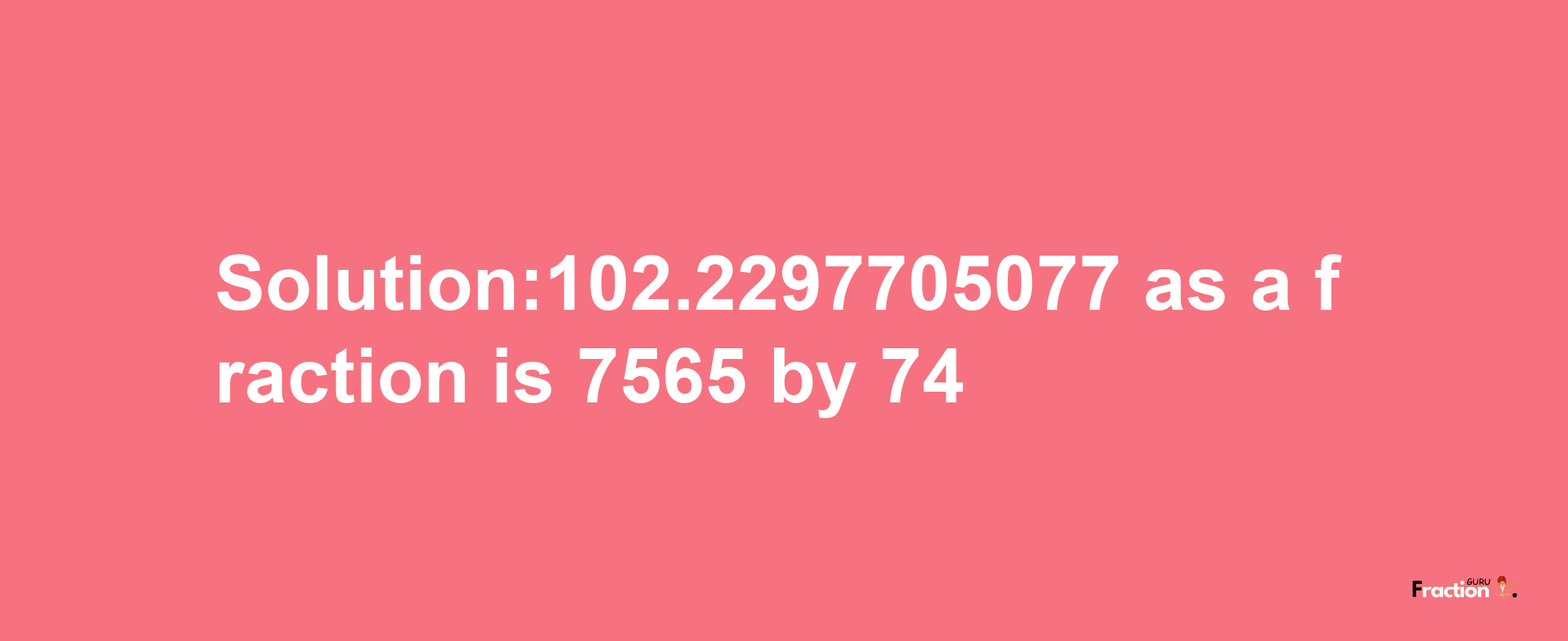 Solution:102.2297705077 as a fraction is 7565/74