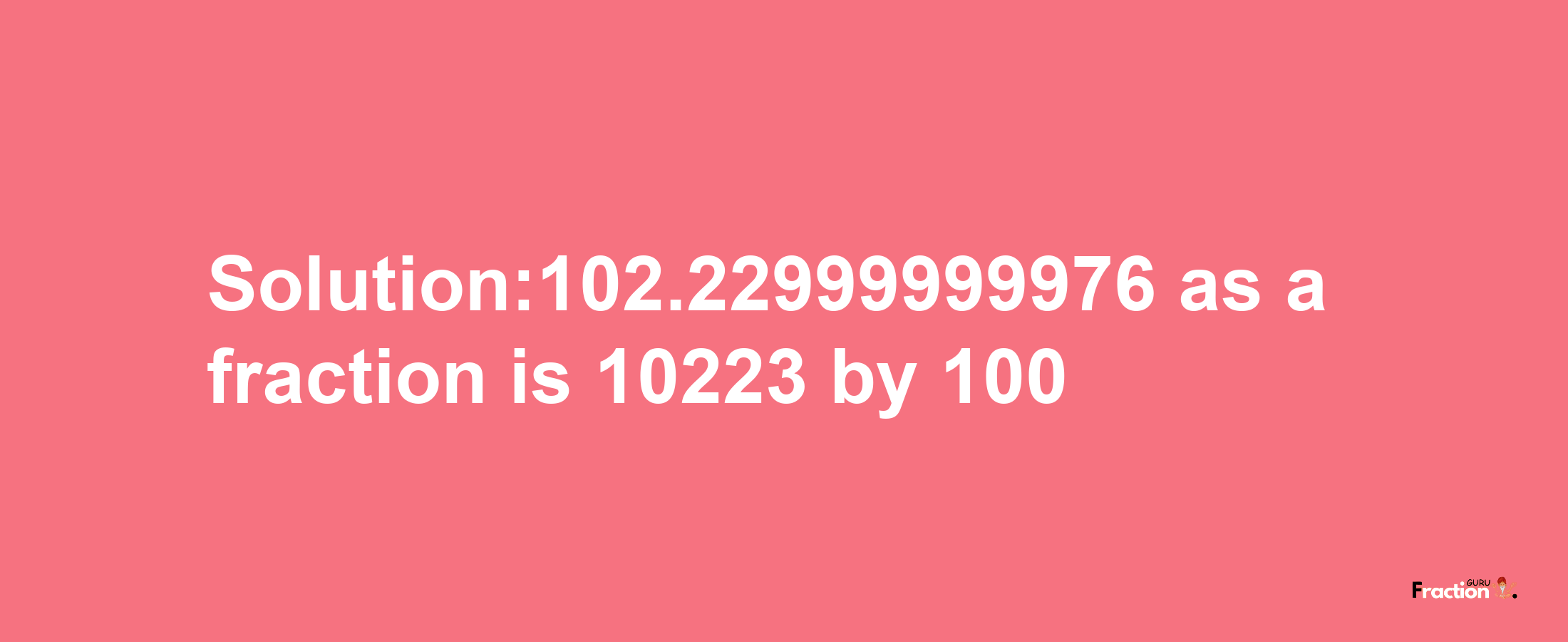 Solution:102.22999999976 as a fraction is 10223/100