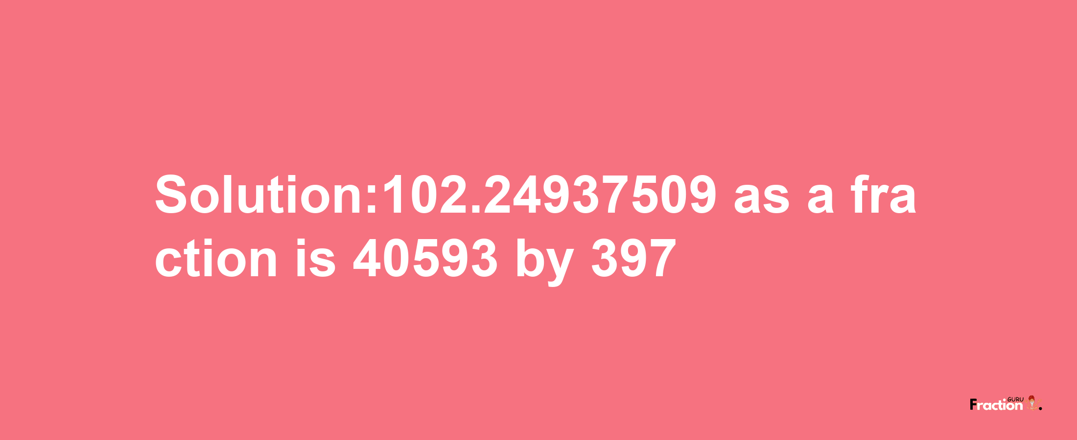 Solution:102.24937509 as a fraction is 40593/397