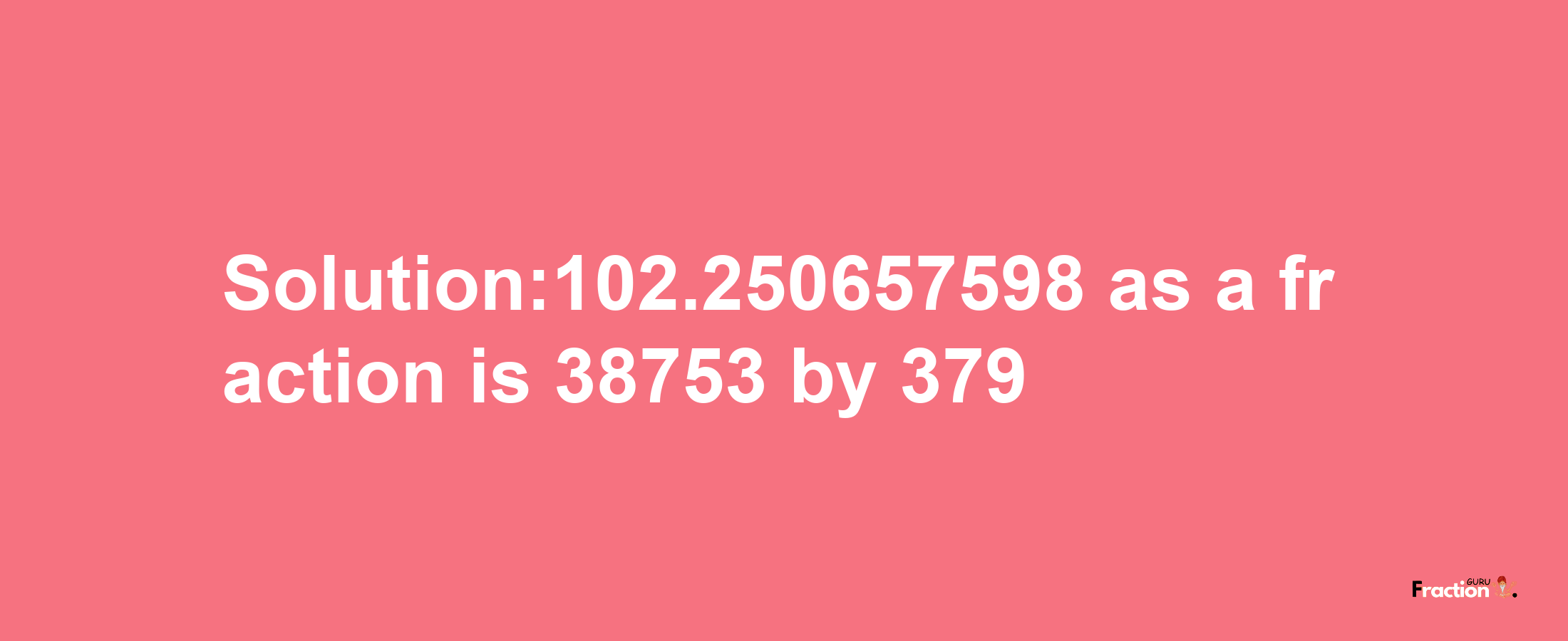 Solution:102.250657598 as a fraction is 38753/379