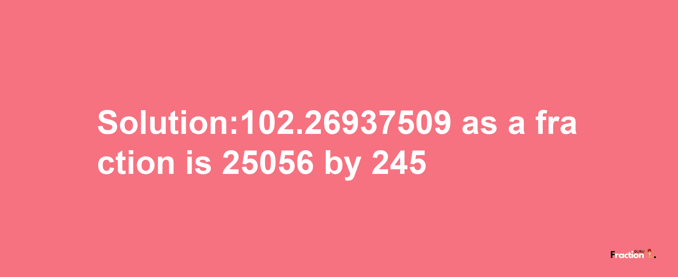 Solution:102.26937509 as a fraction is 25056/245