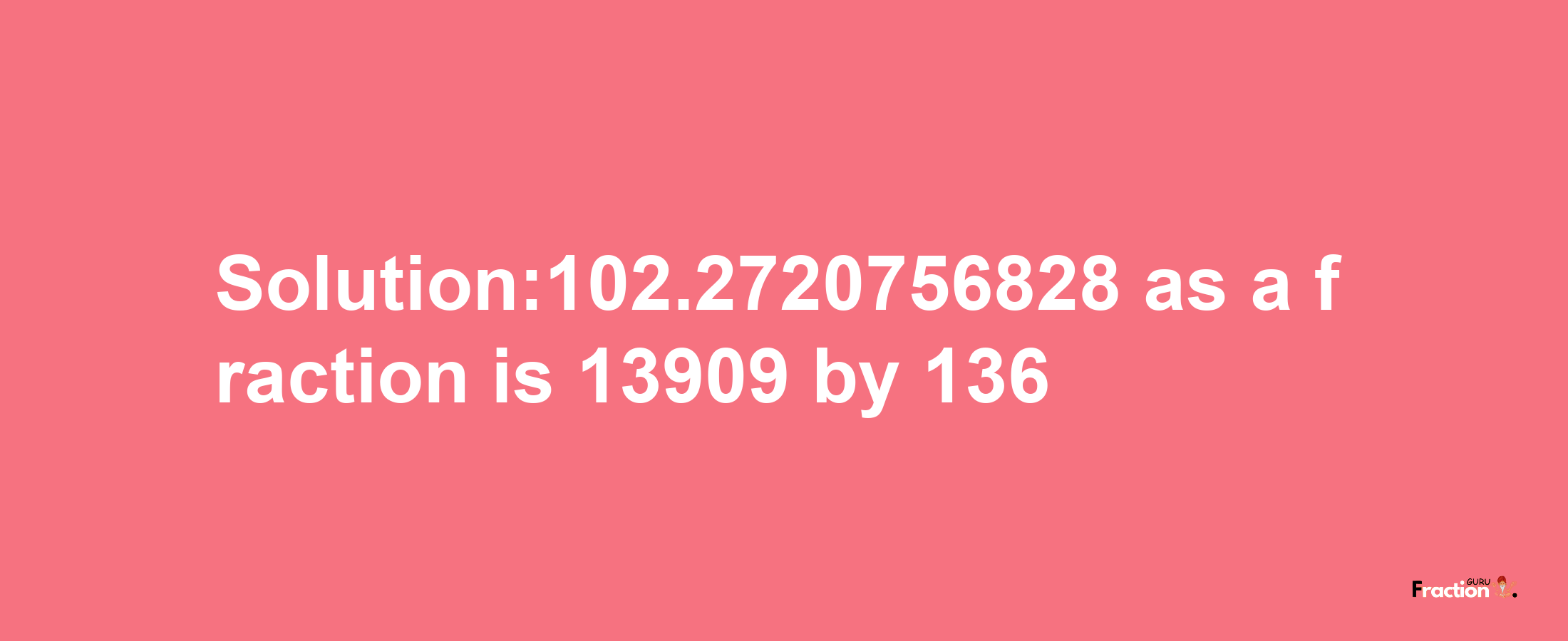 Solution:102.2720756828 as a fraction is 13909/136