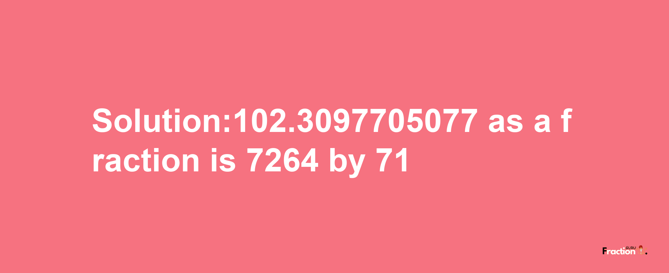 Solution:102.3097705077 as a fraction is 7264/71