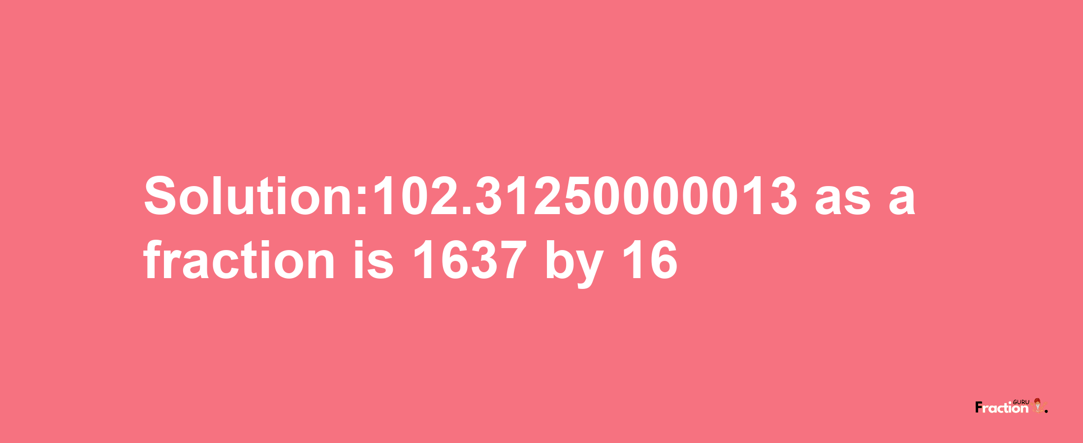 Solution:102.31250000013 as a fraction is 1637/16