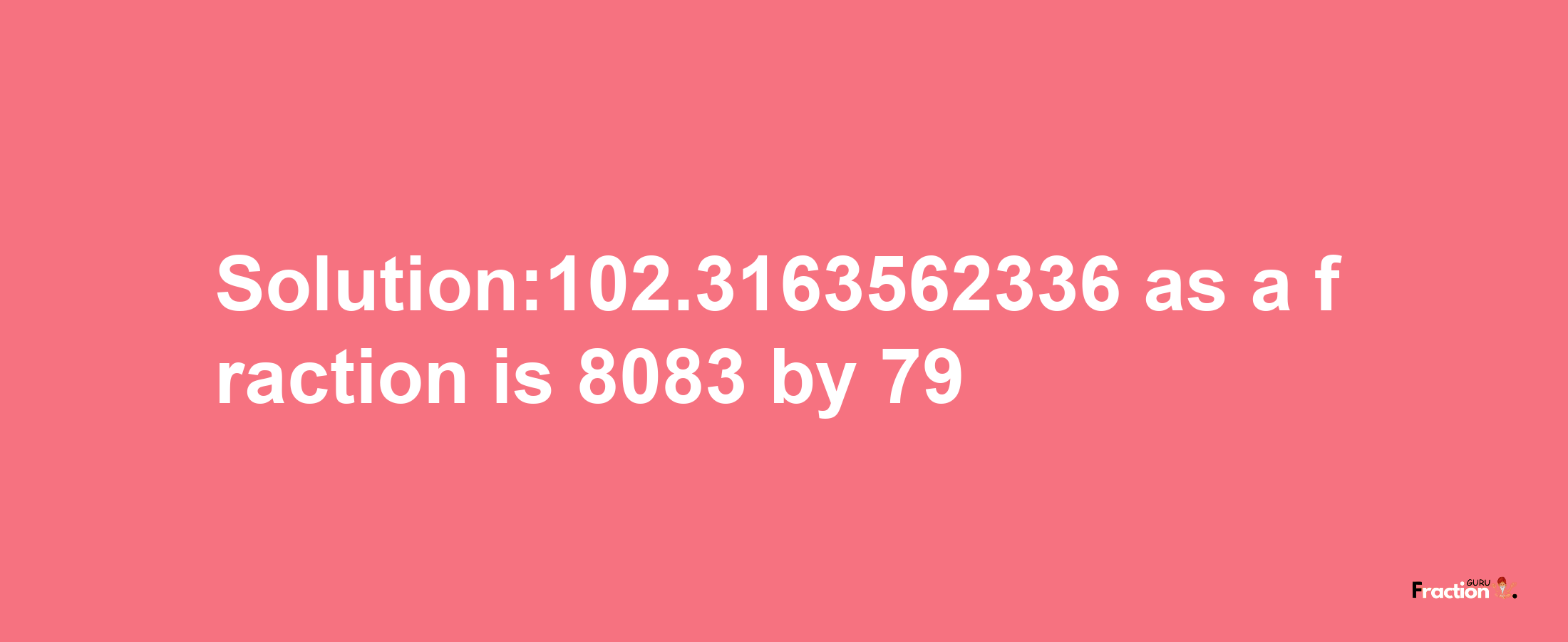 Solution:102.3163562336 as a fraction is 8083/79