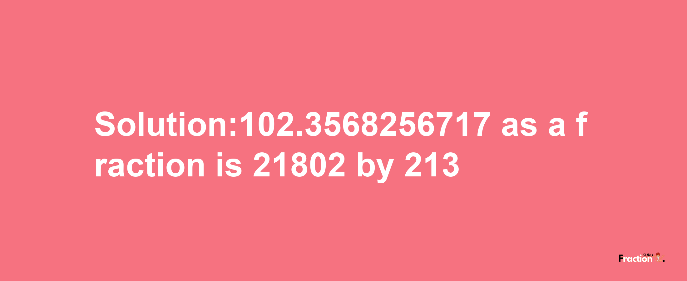 Solution:102.3568256717 as a fraction is 21802/213