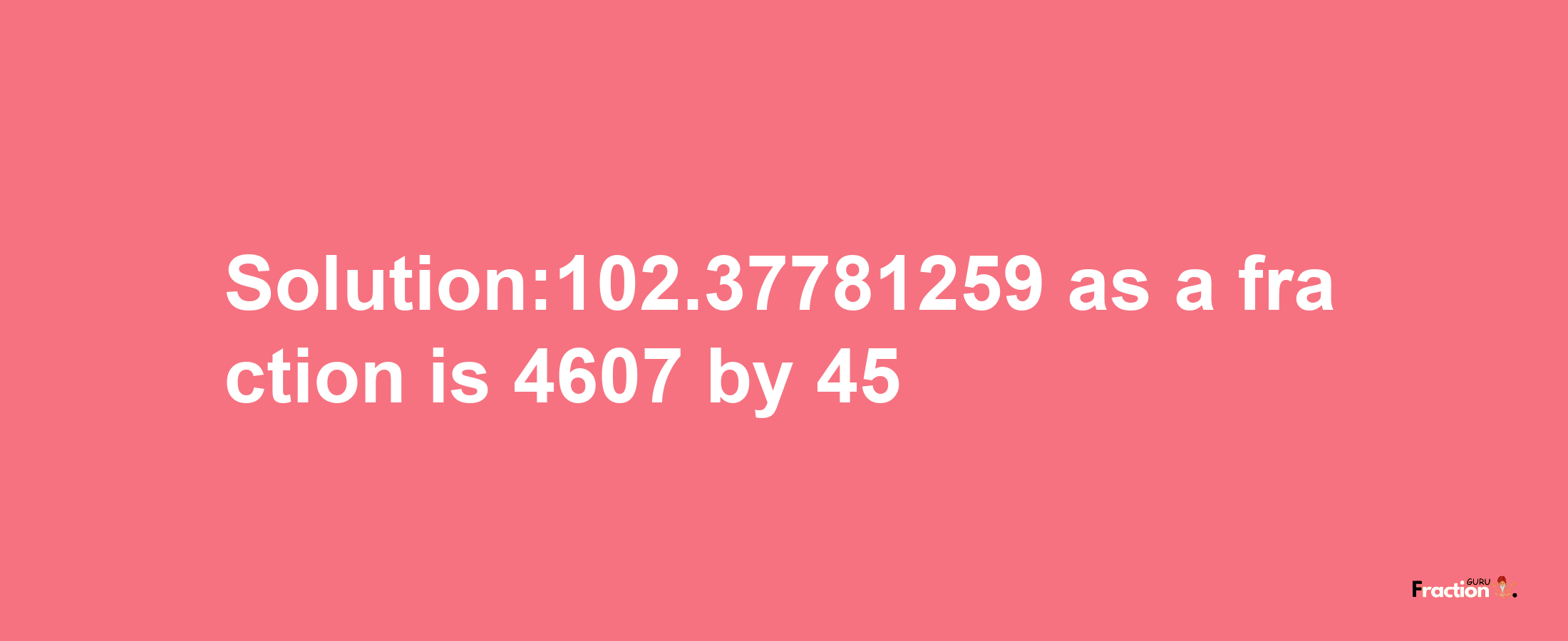 Solution:102.37781259 as a fraction is 4607/45