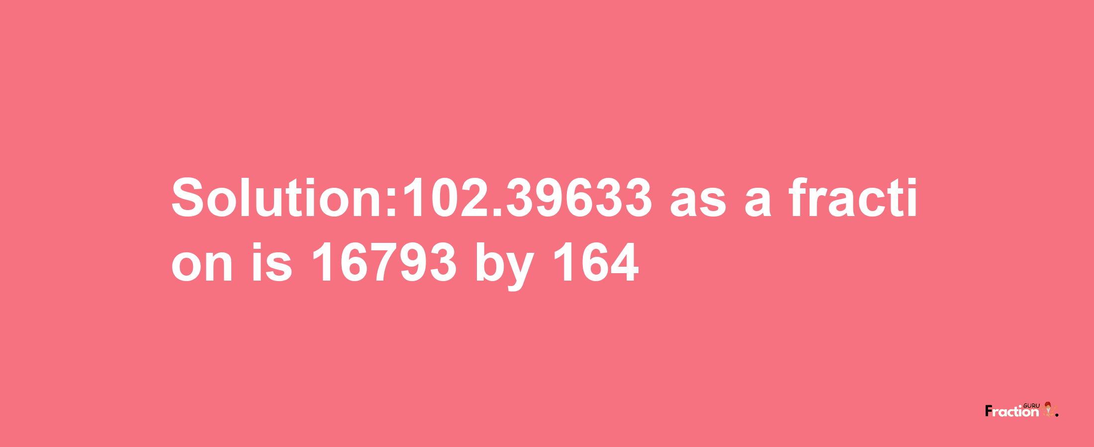 Solution:102.39633 as a fraction is 16793/164