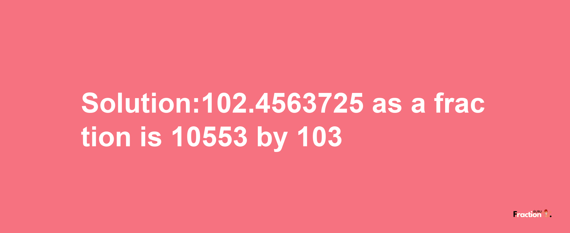 Solution:102.4563725 as a fraction is 10553/103