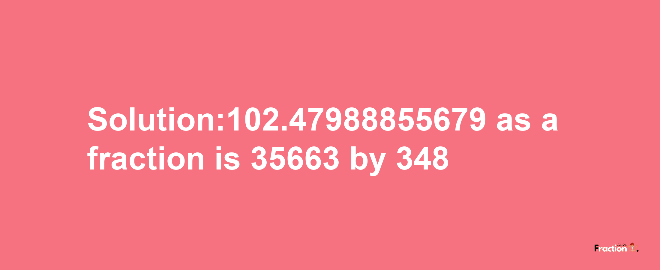 Solution:102.47988855679 as a fraction is 35663/348